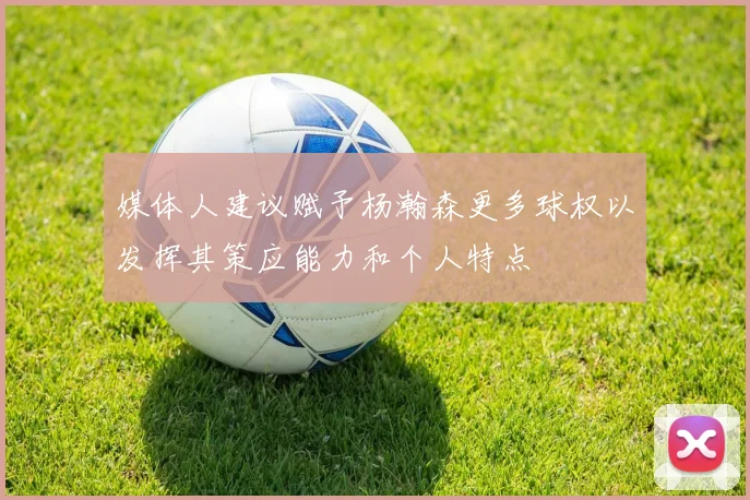 媒体人建议赋予杨瀚森更多球权以发挥其策应能力和个人特点