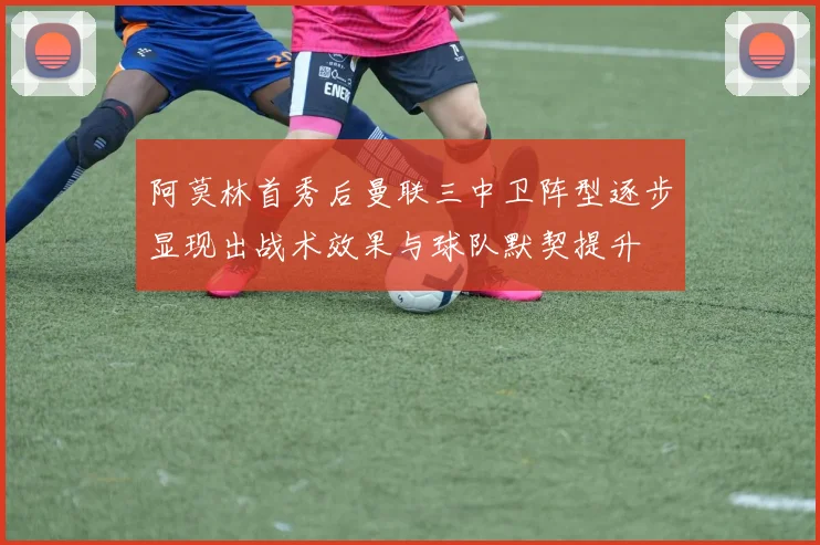 阿莫林首秀后曼联三中卫阵型逐步显现出战术效果与球队默契提升