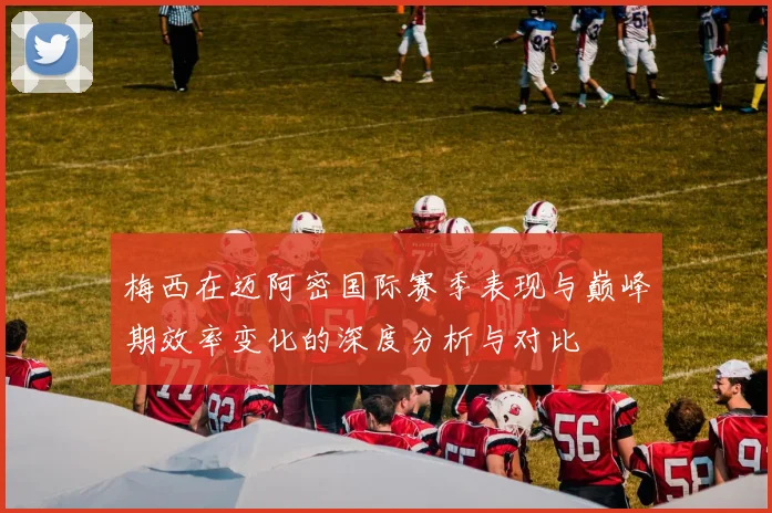 梅西在迈阿密国际赛季表现与巅峰期效率变化的深度分析与对比