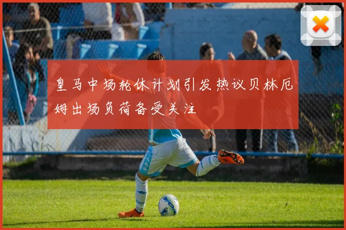 皇马中场轮休计划引发热议贝林厄姆出场负荷备受关注