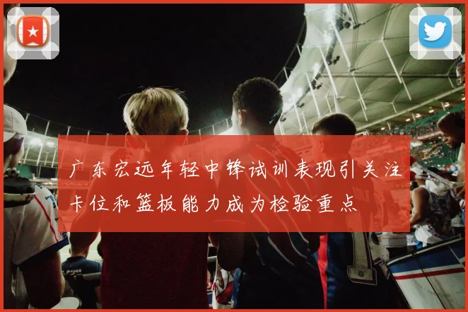 广东宏远年轻中锋试训表现引关注卡位和篮板能力成为检验重点